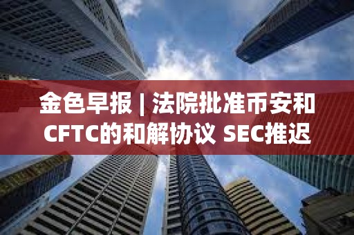 金色早報 | 法院批準幣安和CFTC的和解協議 SEC推遲ARK Invest等現貨以太坊ETF 金色早報 | 法院批準幣安和CFTC的和解協議 SEC推遲ARK Invest等現貨以太坊ETF