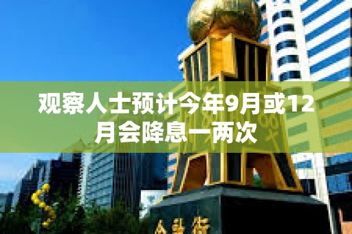 觀察人士預計今年9月或12月會降息一兩次