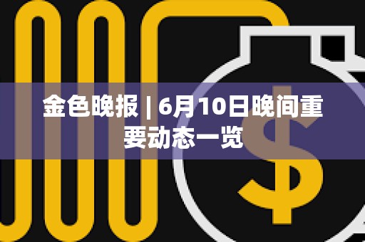 金色晚報 | 6月10日晚間重要動態一覽