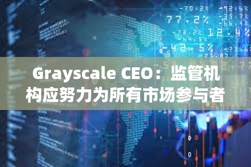 Grayscale CEO：監(jiān)管機(jī)構(gòu)應(yīng)努力為所有市場參與者建立一個(gè)公平競爭的環(huán)境