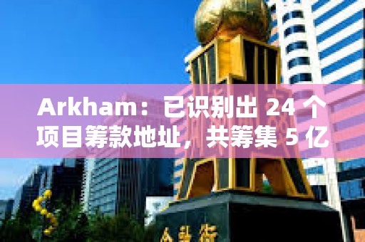Arkham：已識別出 24 個項目籌款地址，共籌集 5 億美元