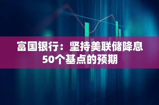 富國銀行：堅持美聯儲降息50個基點的預期