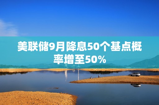 美聯(lián)儲9月降息50個基點概率增至50%