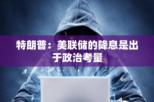 特朗普：美聯儲的降息是出于政治考量