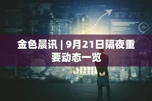 金色晨訊 | 9月21日隔夜重要動態一覽