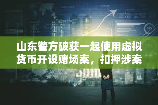 山東警方破獲一起使用虛擬貨幣開設賭場案，扣押涉案資金1000余萬元