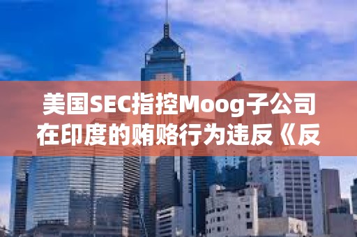 美國SEC指控Moog子公司在印度的賄賂行為違反《反海外腐敗法》 美國SEC指控Moog子公司在印度的賄賂行為違反《反海外腐敗法》