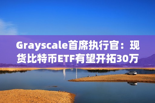 Grayscale首席執(zhí)行官：現(xiàn)貨比特幣ETF有望開拓30萬億美元的市場