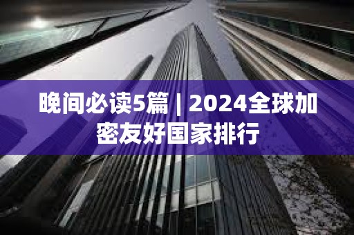 晚間必讀5篇 | 2024全球加密友好國家排行