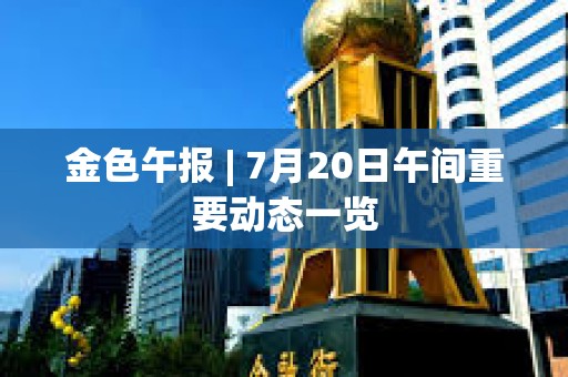 金色午報 | 7月20日午間重要動態一覽