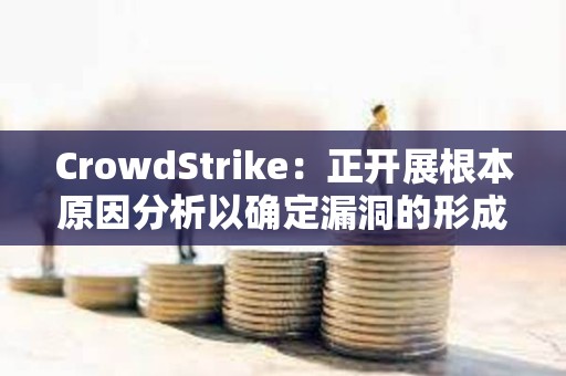 CrowdStrike：正開展根本原因分析以確定漏洞的形成