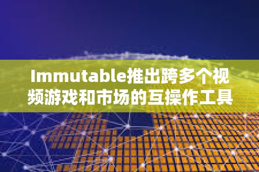 Immutable推出跨多個視頻游戲和市場的互操作工具
