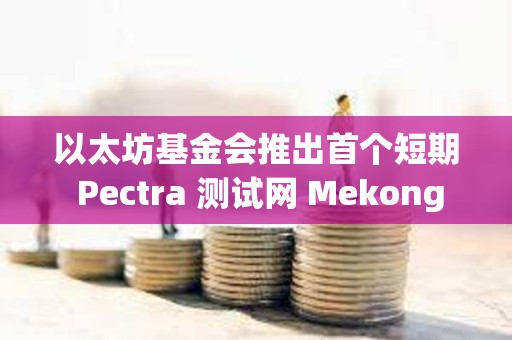 以太坊基金會推出首個短期 Pectra 測試網 Mekong