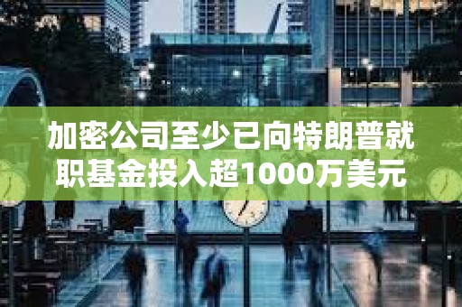 加密公司至少已向特朗普就職基金投入超1000萬美元，正爭奪數字資產咨詢委員會席位
