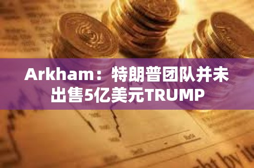 Arkham：特朗普團隊并未出售5億美元TRUMP