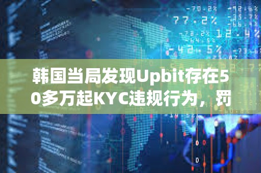 韓國當局發現Upbit存在50多萬起KYC違規行為，罰款或達343億美元