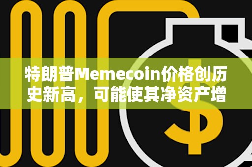 特朗普Memecoin價格創歷史新高，可能使其凈資產增加5倍