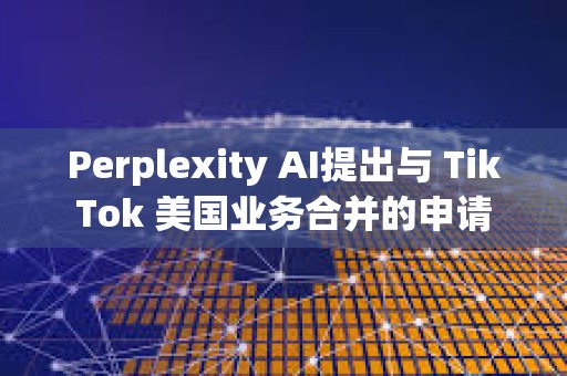 Perplexity AI提出與 TikTok 美國(guó)業(yè)務(wù)合并的申請(qǐng)