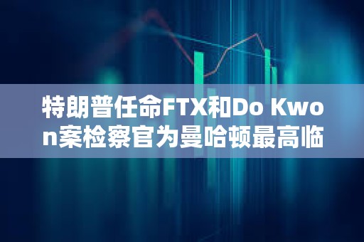 特朗普任命FTX和Do Kwon案檢察官為曼哈頓最高臨時聯邦檢察官
