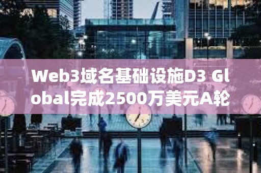 Web3域名基礎設施D3 Global完成2500萬美元A輪融資，Paradigm領投
