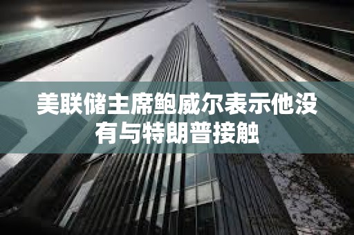 美聯(lián)儲主席鮑威爾表示他沒有與特朗普接觸