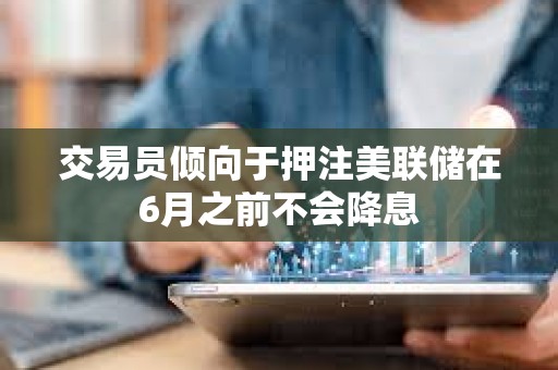 交易員傾向于押注美聯(lián)儲在6月之前不會降息