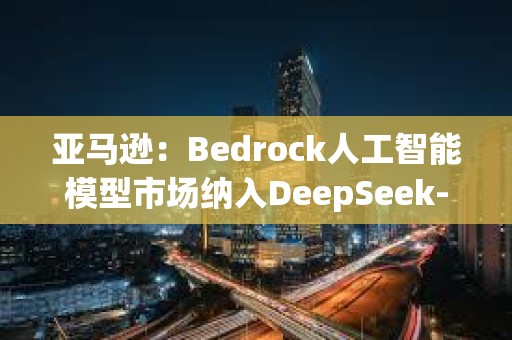 亞馬遜：Bedrock人工智能模型市場納入DeepSeek-R1模型