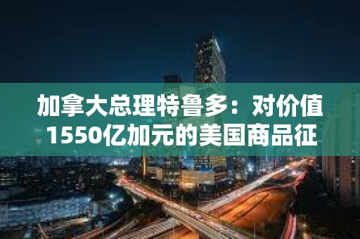 加拿大總理特魯多：對價值1550億加元的美國商品征收25%的關(guān)稅
