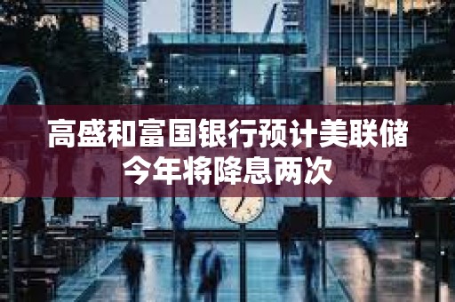 高盛和富國(guó)銀行預(yù)計(jì)美聯(lián)儲(chǔ)今年將降息兩次