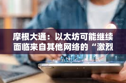 摩根大通：以太坊可能繼續面臨來自其他網絡的“激烈競爭”