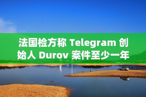 法國(guó)檢方稱 Telegram 創(chuàng)始人 Durov 案件至少一年后開(kāi)庭，和解談判言之尚早