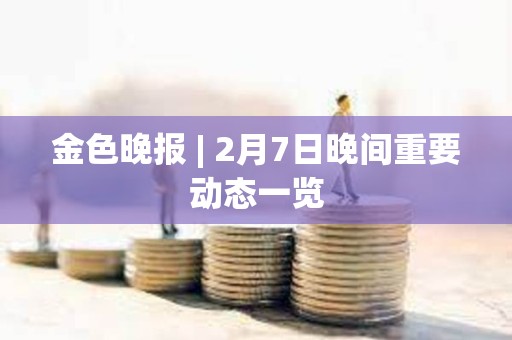 金色晚報(bào) | 2月7日晚間重要?jiǎng)討B(tài)一覽