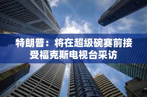 特朗普：將在超級(jí)碗賽前接受福克斯電視臺(tái)采訪