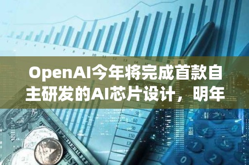 OpenAI今年將完成首款自主研發的AI芯片設計，明年料量產