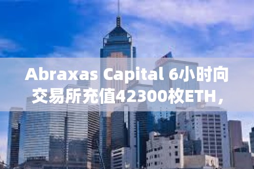 Abraxas Capital 6小時向交易所充值42300枚ETH，總價值1.55億美元