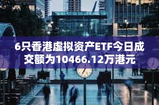 6只香港虛擬資產ETF今日成交額為10466.12萬港元