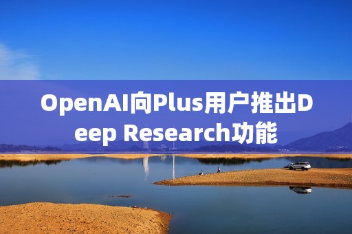 OpenAI向Plus用戶推出Deep Research功能