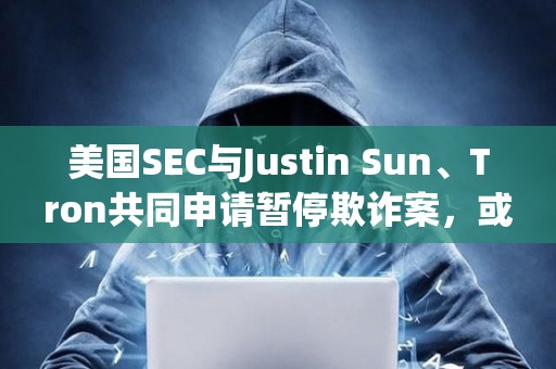 美國SEC與Justin Sun、Tron共同申請暫停欺詐案，或達成和解