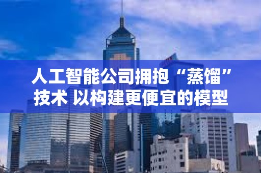 人工智能公司擁抱“蒸餾”技術 以構建更便宜的模型