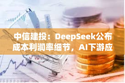 中信建投：DeepSeek公布成本利潤率細節，AI下游應用場景加速落地