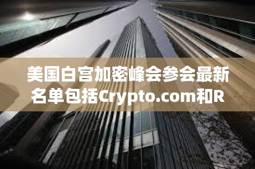 美國白宮加密峰會參會最新名單包括Crypto.com和Ripple的首席執行官