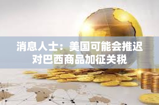 消息人士：美國可能會推遲對巴西商品加征關稅