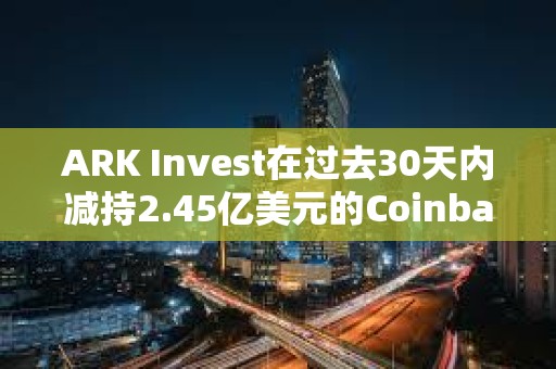 ARK Invest在過去30天內(nèi)減持2.45億美元的Coinbase和GBTC股票