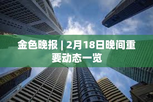 金色晚報 | 2月18日晚間重要動態一覽