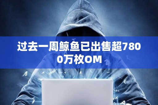過去一周鯨魚已出售超7800萬枚OM