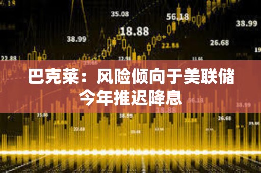 巴克萊：風險傾向于美聯儲今年推遲降息