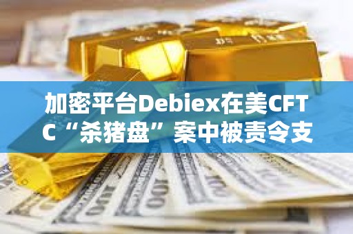 加密平臺Debiex在美CFTC“殺豬盤”案中被責令支付250萬美元