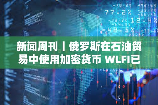 新聞周刊丨俄羅斯在石油貿(mào)易中使用加密貨幣 WLFI已結束公開發(fā)行