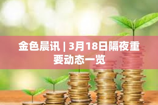 金色晨訊 | 3月18日隔夜重要動態(tài)一覽
