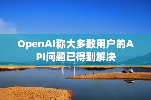 OpenAI稱大多數用戶的API問題已得到解決